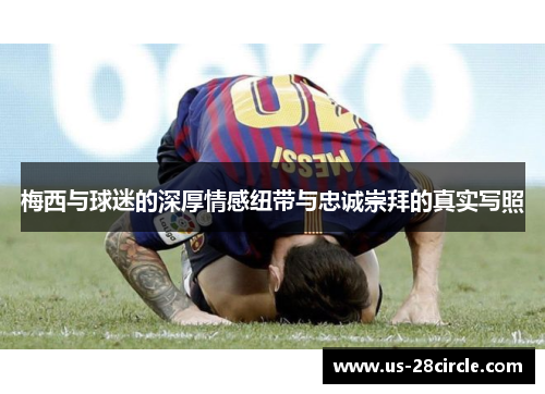 梅西与球迷的深厚情感纽带与忠诚崇拜的真实写照